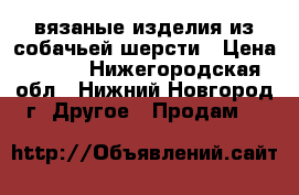 вязаные изделия из собачьей шерсти › Цена ­ 850 - Нижегородская обл., Нижний Новгород г. Другое » Продам   